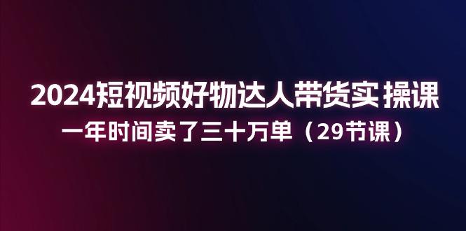 2024短视频好物达人带货实操课：一年时间卖了三十万单(29节课-AI网创