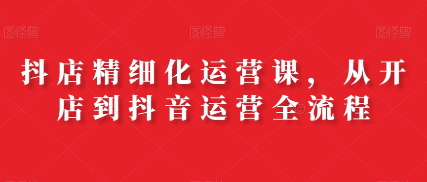 抖店精细化运营课，从开店到抖音运营全流程-AI网创