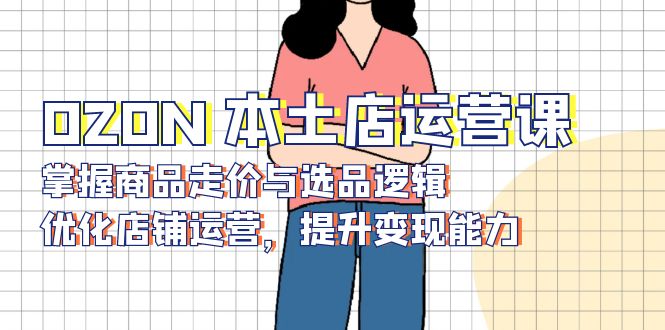 OZON 本土店运营课，掌握商品走价与选品逻辑，优化店铺运营，提升变现能力-AI网创