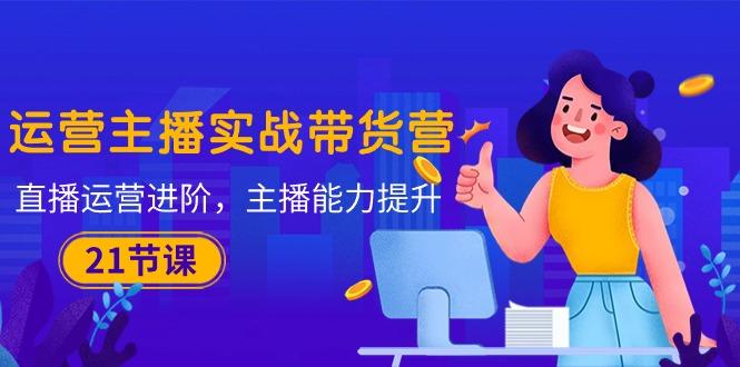 运营主播·实战带货营：直播运营 进阶，主播 能力提升(21节课-AI网创