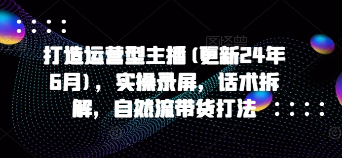 打造运营型主播(更新25年4月)，实操录屏，话术拆解，自然流带货打法-AI网创
