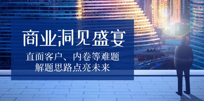 商业洞见盛宴，直面客户、内卷等难题，解题思路点亮未来-AI网创