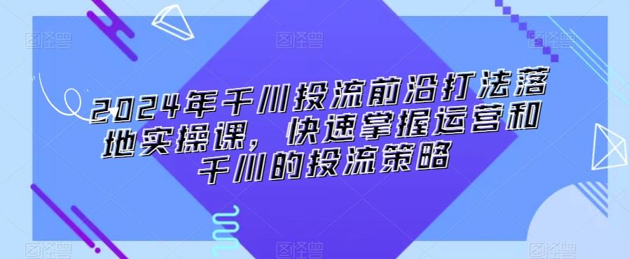 2024年千川投流前沿打法落地实操课，快速掌握运营和千川的投流策略-AI网创