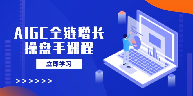 AIGC全链增长操盘手课程，从AI基础到私有化应用，轻松驾驭AI助力营销-AI网创