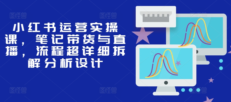 小红书运营实操课，笔记带货与直播，流程超详细拆解分析设计-AI网创