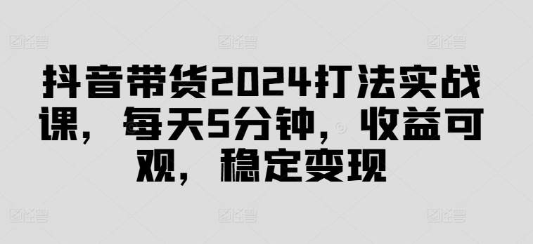 抖音带货2024打法实战课，每天5分钟，收益可观，稳定变现【揭秘】-AI网创