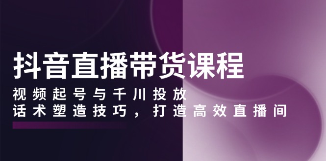 抖音直播带货课程，视频起号与千川投放，话术塑造技巧，打造高效直播间-AI网创