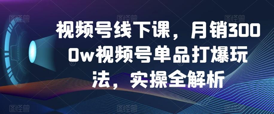 视频号线下课，月销3000w视频号单品打爆玩法，实操全解析-AI网创