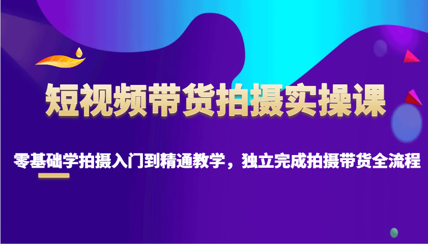 短视频带货拍摄实操课，零基础学拍摄入门到精通教学，独立完成拍摄带货全流程-AI网创