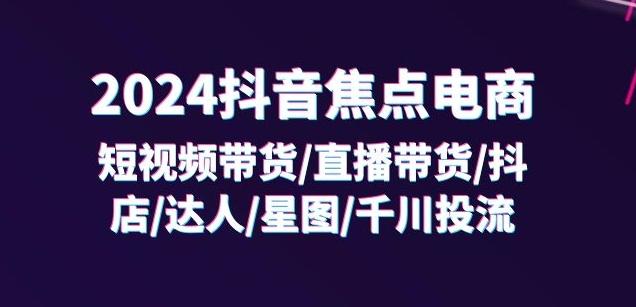 2024抖音焦点电商：短视频带货/直播带货/抖店/达人/星图/千川投流/32节课-AI网创