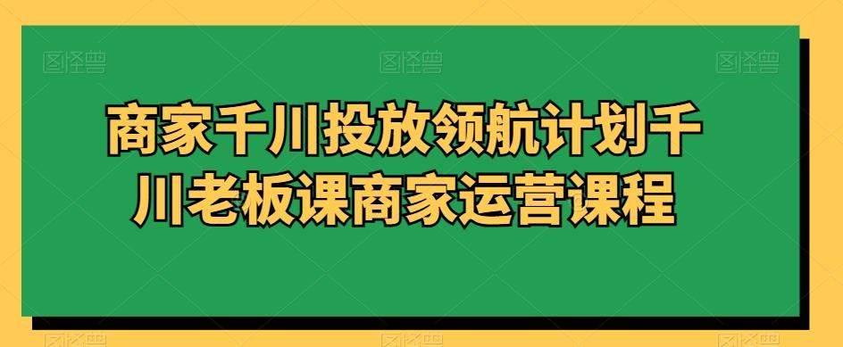 商家千川投放领航计划千川老板课商家运营课程-AI网创