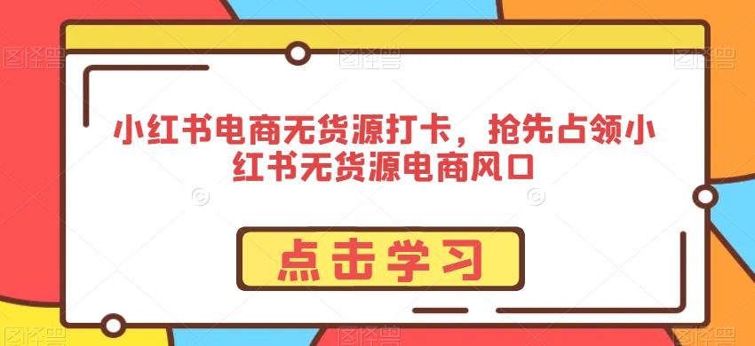 小红书电商无货源打卡，抢先占领小红书无货源电商风口-AI网创